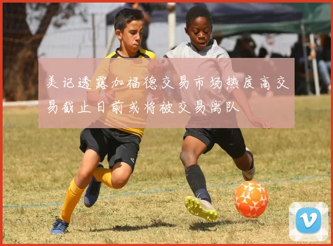 美记透露加福德交易市场热度高交易截止日前或将被交易离队