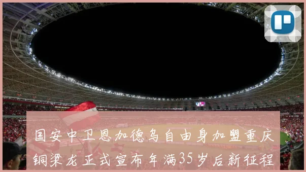 国安中卫恩加德乌自由身加盟重庆铜梁龙正式宣布年满35岁后新征程开启