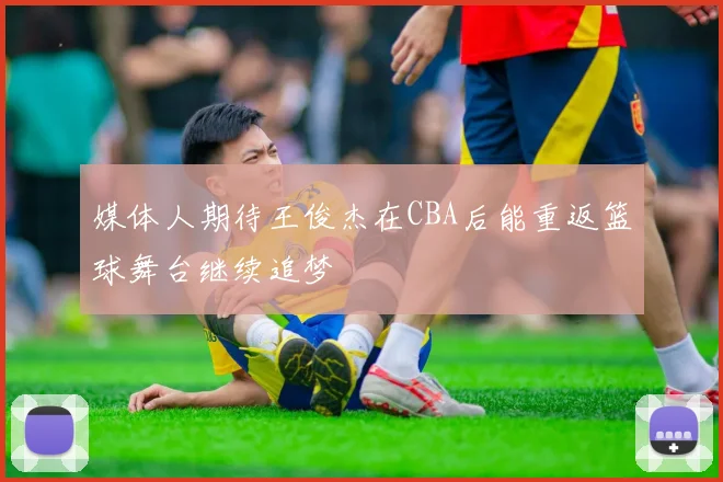 媒体人期待王俊杰在CBA后能重返篮球舞台继续追梦