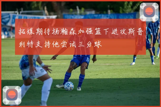 拓媒期待杨瀚森加强篮下进攻斯普利特支持他尝试三分球