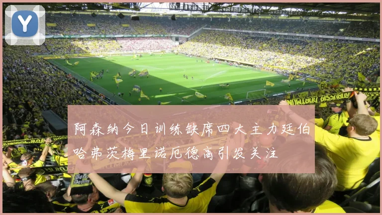 阿森纳今日训练缺席四大主力廷伯哈弗茨梅里诺厄德高引发关注