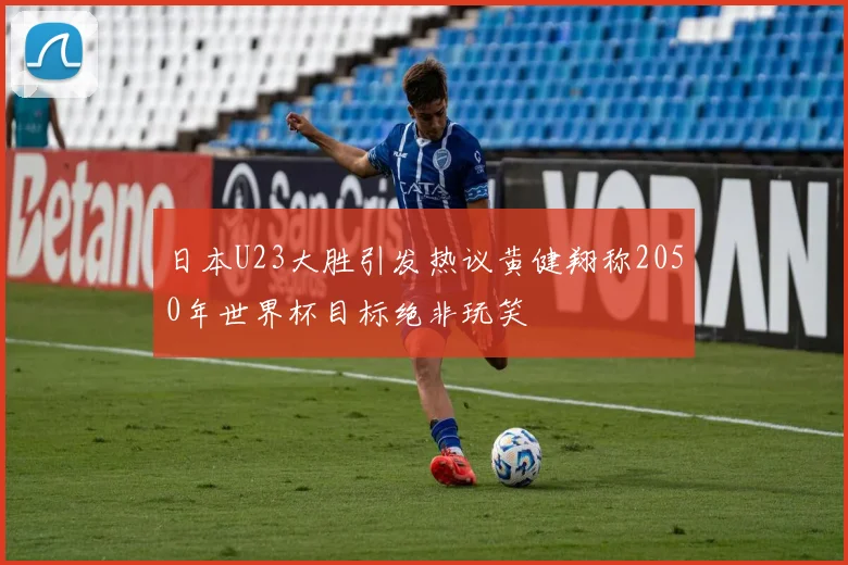 日本U23大胜引发热议黄健翔称2050年世界杯目标绝非玩笑