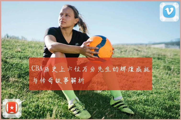 CBA历史上六位万分先生的辉煌成就与传奇故事解析