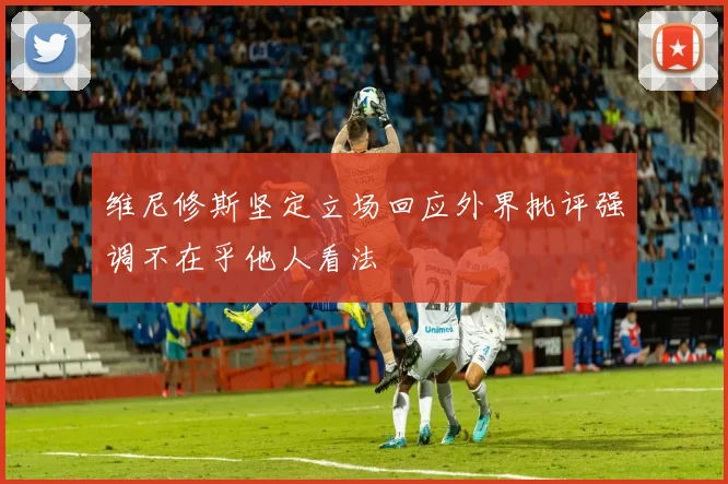 维尼修斯坚定立场回应外界批评强调不在乎他人看法