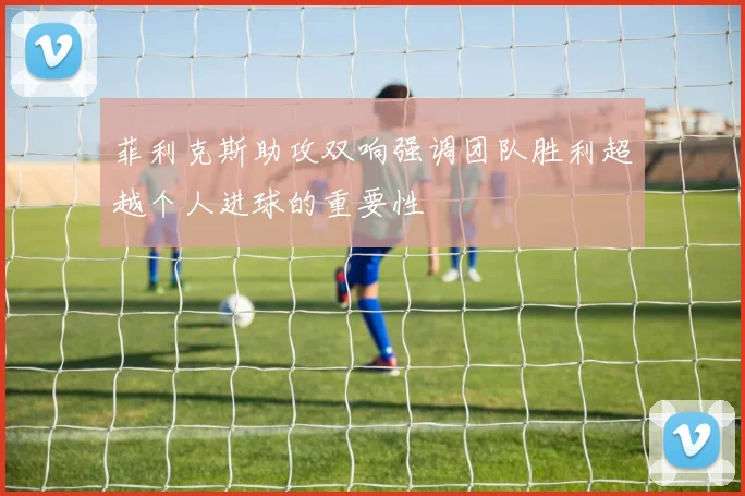 菲利克斯助攻双响强调团队胜利超越个人进球的重要性