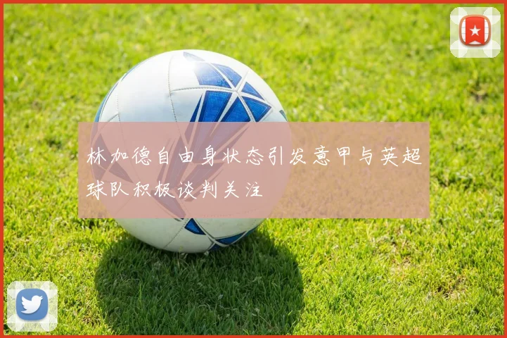 林加德自由身状态引发意甲与英超球队积极谈判关注