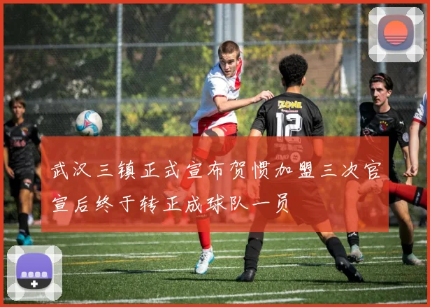 武汉三镇正式宣布贺惯加盟三次官宣后终于转正成球队一员