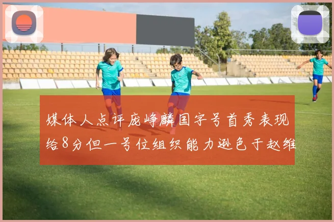 媒体人点评庞峥麟国字号首秀表现给8分但一号位组织能力逊色于赵维伦