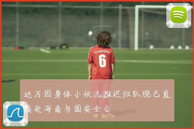 达万因身体小状况推迟归队现已直接赴海南与国安会合
