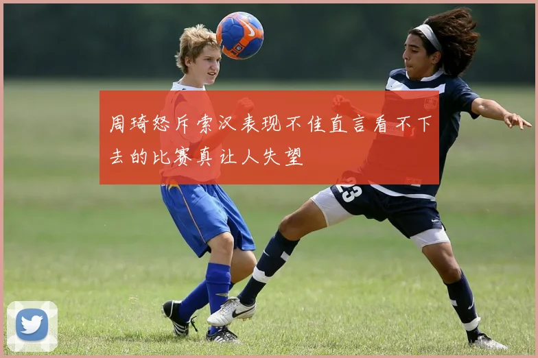 周琦怒斥索汉表现不佳直言看不下去的比赛真让人失望