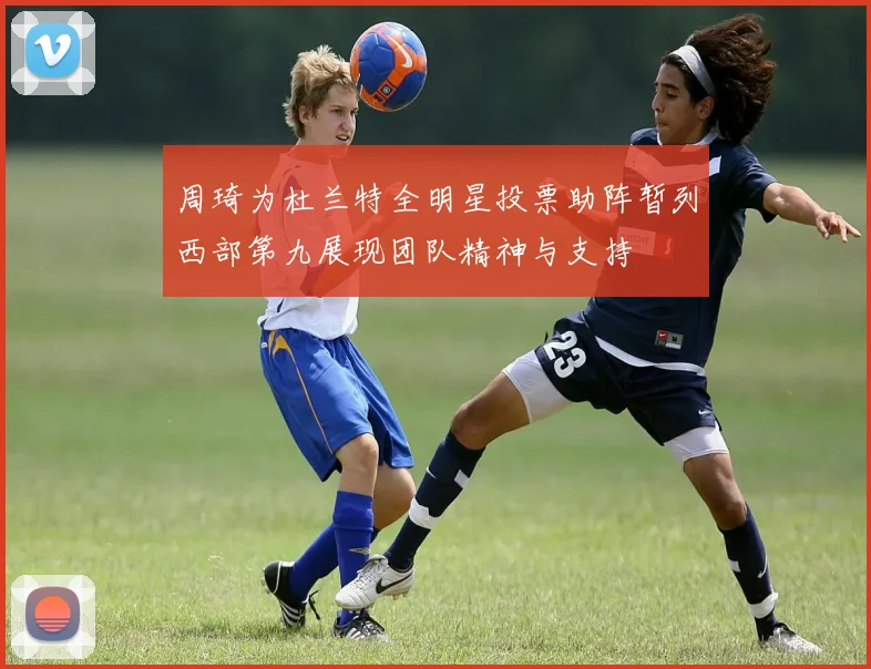 周琦为杜兰特全明星投票助阵暂列西部第九展现团队精神与支持